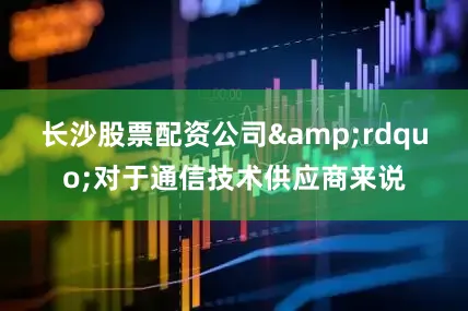 长沙股票配资公司&rdquo;对于通信技术供应商来说