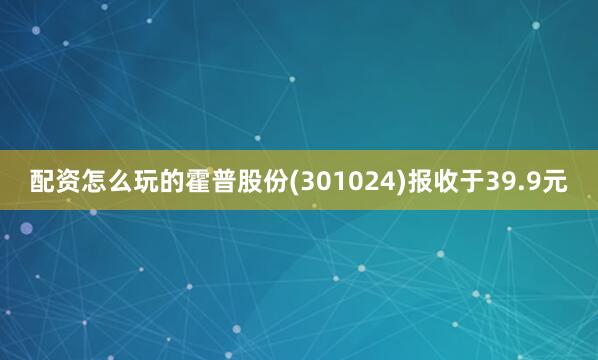 配资怎么玩的霍普股份(301024)报收于39.9元