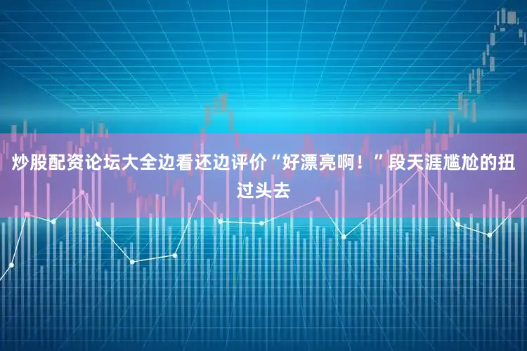 炒股配资论坛大全边看还边评价“好漂亮啊！”段天涯尴尬的扭过头去