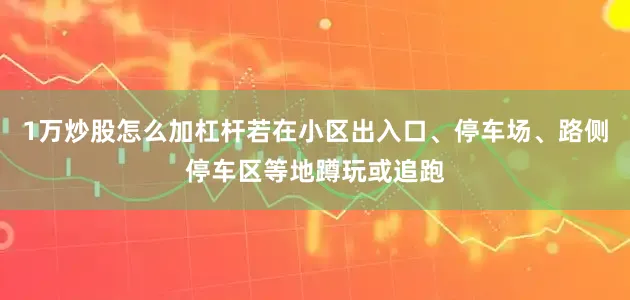 1万炒股怎么加杠杆若在小区出入口、停车场、路侧停车区等地蹲玩或追跑