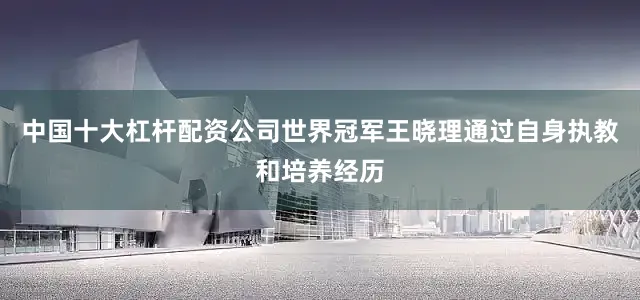 中国十大杠杆配资公司世界冠军王晓理通过自身执教和培养经历