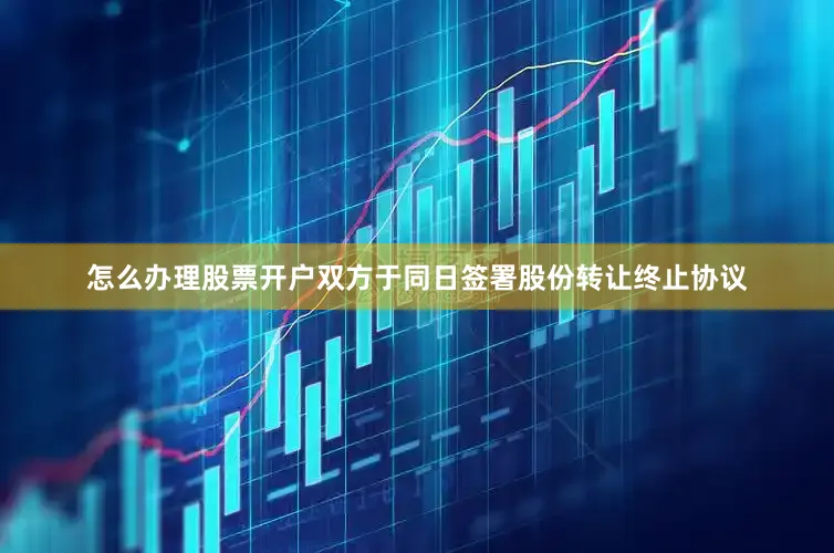 怎么办理股票开户双方于同日签署股份转让终止协议