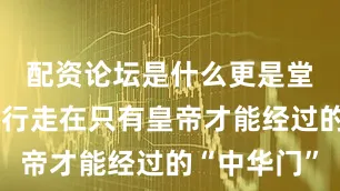 配资论坛是什么更是堂而皇之地行走在只有皇帝才能经过的“中华门”