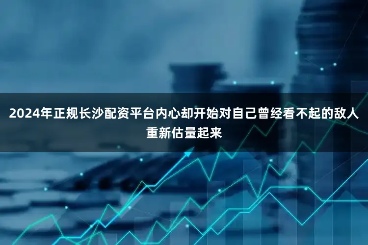 2024年正规长沙配资平台内心却开始对自己曾经看不起的敌人重新估量起来