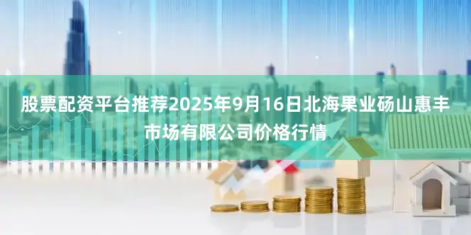 股票配资平台推荐2025年9月16日北海果业砀山惠丰市场有限公司价格行情