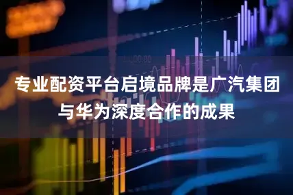 专业配资平台启境品牌是广汽集团与华为深度合作的成果
